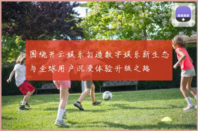 围绕开云娱乐打造数字娱乐新生态与全球用户沉浸体验升级之路